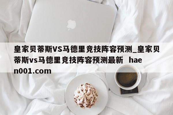 皇家贝蒂斯VS马德里竞技阵容预测_皇家贝蒂斯vs马德里竞技阵容预测最新  haen001.com