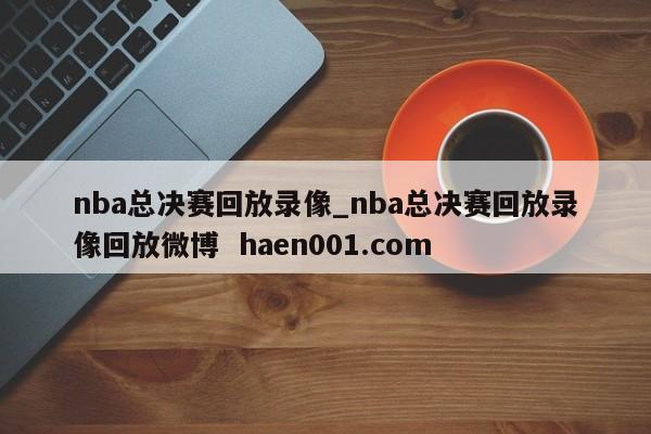 nba总决赛回放录像_nba总决赛回放录像回放微博  haen001.com