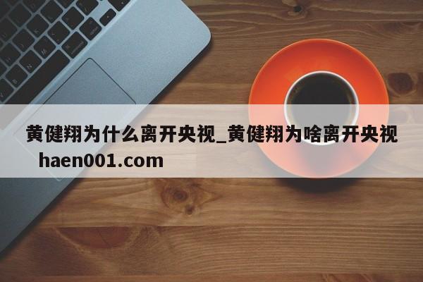 黄健翔为什么离开央视_黄健翔为啥离开央视  haen001.com