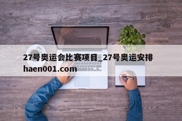 27号奥运会比赛项目_27号奥运安排  haen001.com