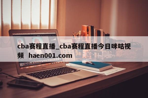 cba赛程直播_cba赛程直播今日咪咕视频  haen001.com