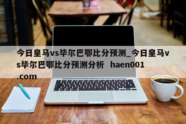 今日皇马vs毕尔巴鄂比分预测_今日皇马vs毕尔巴鄂比分预测分析  haen001.com