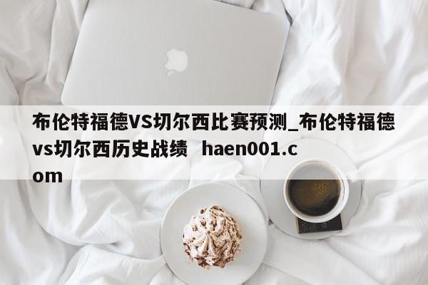 布伦特福德VS切尔西比赛预测_布伦特福德vs切尔西历史战绩  haen001.com
