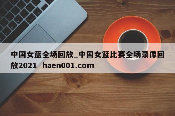 中国女篮全场回放_中国女篮比赛全场录像回放2021  haen001.com