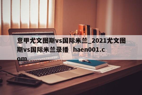 意甲尤文图斯vs国际米兰_2021尤文图斯vs国际米兰录播  haen001.com