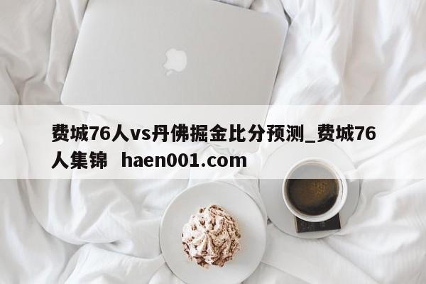 费城76人vs丹佛掘金比分预测_费城76人集锦  haen001.com