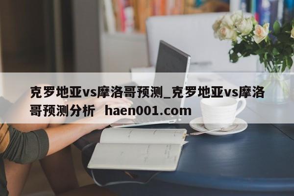 克罗地亚vs摩洛哥预测_克罗地亚vs摩洛哥预测分析  haen001.com