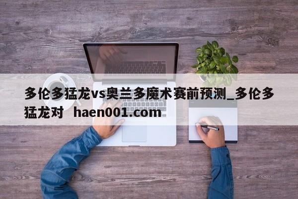 多伦多猛龙vs奥兰多魔术赛前预测_多伦多猛龙对  haen001.com