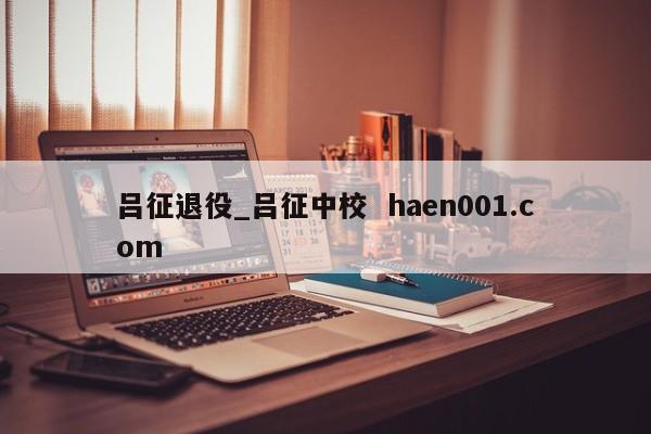 吕征退役_吕征中校  haen001.com