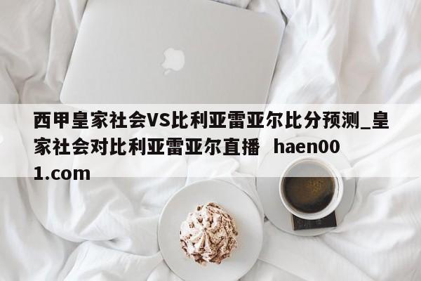 西甲皇家社会VS比利亚雷亚尔比分预测_皇家社会对比利亚雷亚尔直播  haen001.com