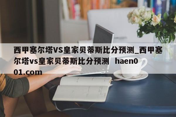 西甲塞尔塔VS皇家贝蒂斯比分预测_西甲塞尔塔vs皇家贝蒂斯比分预测  haen001.com