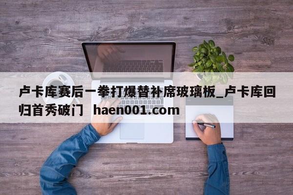卢卡库赛后一拳打爆替补席玻璃板_卢卡库回归首秀破门  haen001.com