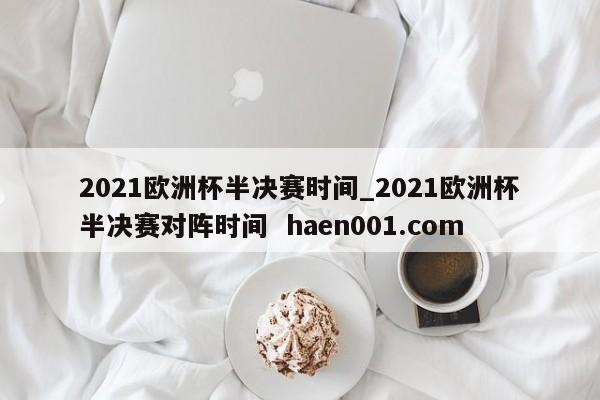 2021欧洲杯半决赛时间_2021欧洲杯半决赛对阵时间  haen001.com