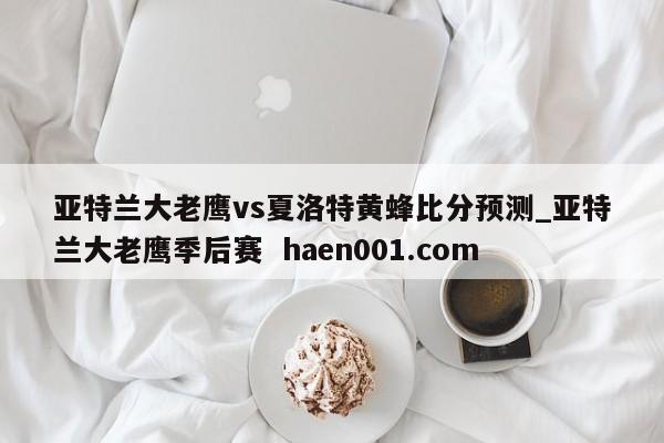 亚特兰大老鹰vs夏洛特黄蜂比分预测_亚特兰大老鹰季后赛  haen001.com