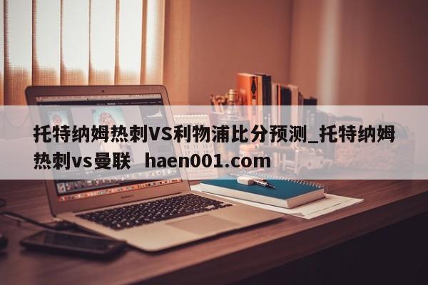 托特纳姆热刺VS利物浦比分预测_托特纳姆热刺vs曼联  haen001.com
