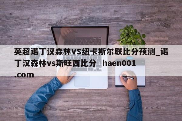 英超诺丁汉森林VS纽卡斯尔联比分预测_诺丁汉森林vs斯旺西比分  haen001.com
