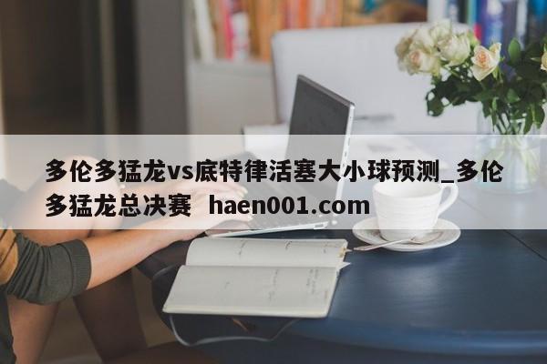 多伦多猛龙vs底特律活塞大小球预测_多伦多猛龙总决赛  haen001.com