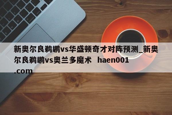 新奥尔良鹈鹕vs华盛顿奇才对阵预测_新奥尔良鹈鹕vs奥兰多魔术  haen001.com