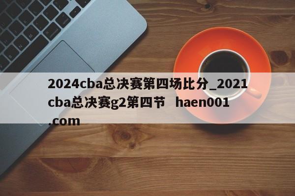 2024cba总决赛第四场比分_2021cba总决赛g2第四节  haen001.com
