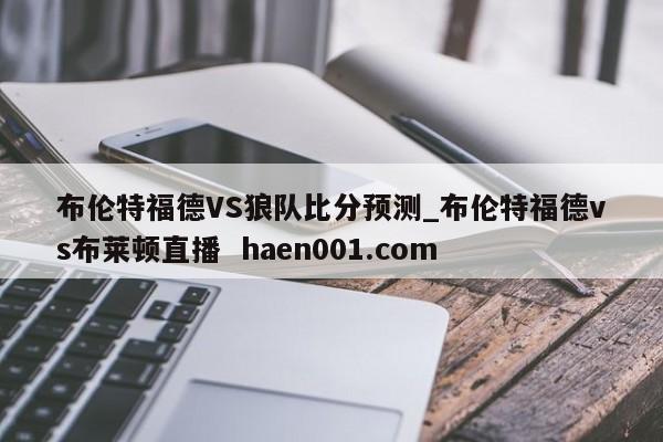 布伦特福德VS狼队比分预测_布伦特福德vs布莱顿直播  haen001.com