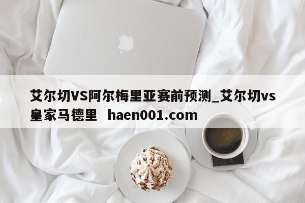 艾尔切VS阿尔梅里亚赛前预测_艾尔切vs皇家马德里  haen001.com