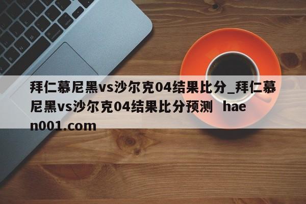 拜仁慕尼黑vs沙尔克04结果比分_拜仁慕尼黑vs沙尔克04结果比分预测  haen001.com